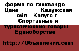 форма по тхеквандо. › Цена ­ 8 000 - Калужская обл., Калуга г. Спортивные и туристические товары » Единоборства   